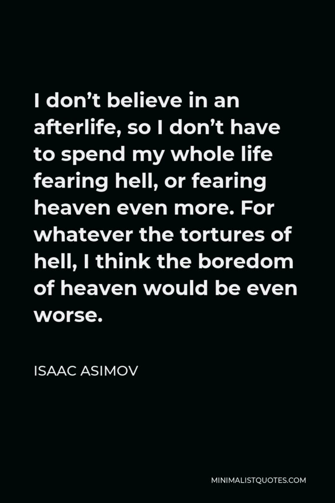 Isaac Asimov Quote - I don’t believe in an afterlife, so I don’t have to spend my whole life fearing hell, or fearing heaven even more. For whatever the tortures of hell, I think the boredom of heaven would be even worse.