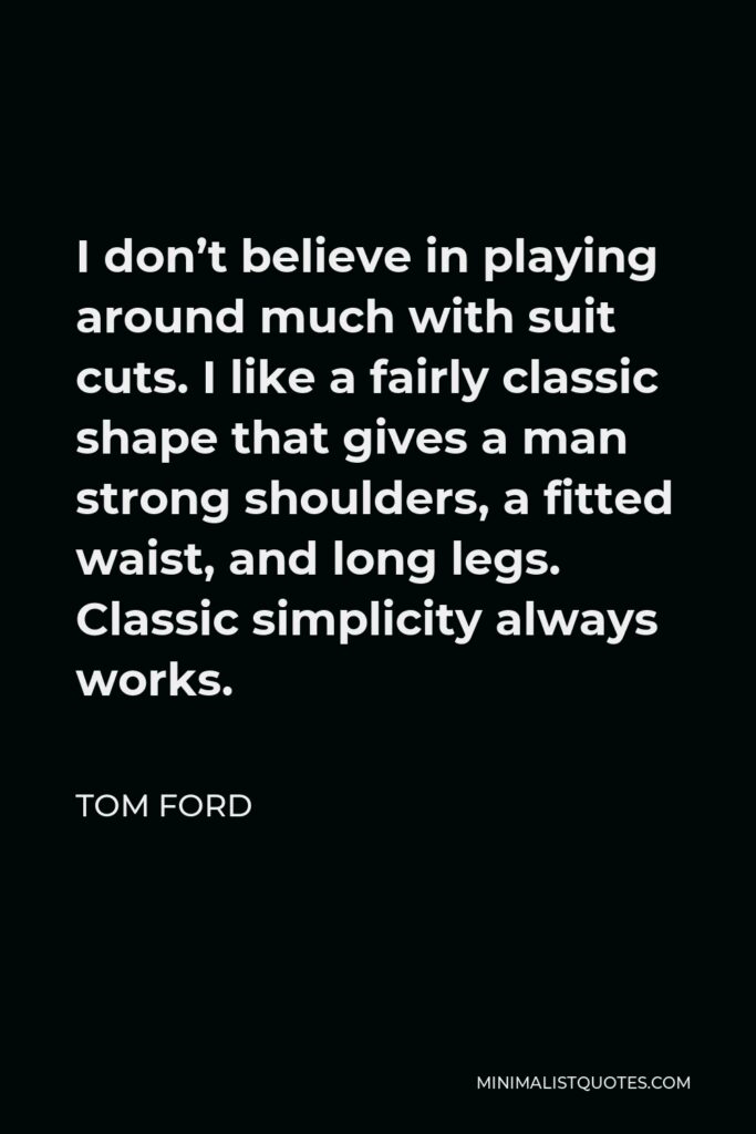 Tom Ford Quote - I don’t believe in playing around much with suit cuts. I like a fairly classic shape that gives a man strong shoulders, a fitted waist, and long legs. Classic simplicity always works.