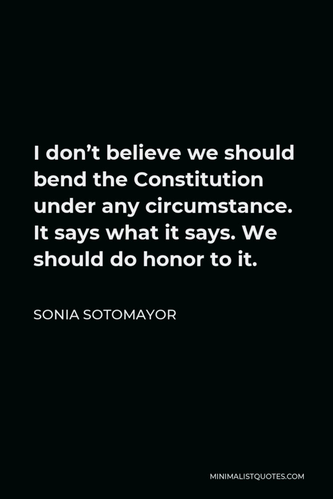 Sonia Sotomayor Quote - I don’t believe we should bend the Constitution under any circumstance. It says what it says. We should do honor to it.