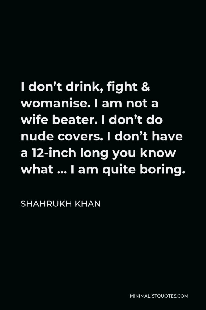 Shahrukh Khan Quote - I don’t drink, fight & womanise. I am not a wife beater. I don’t do nude covers. I don’t have a 12-inch long you know what … I am quite boring.