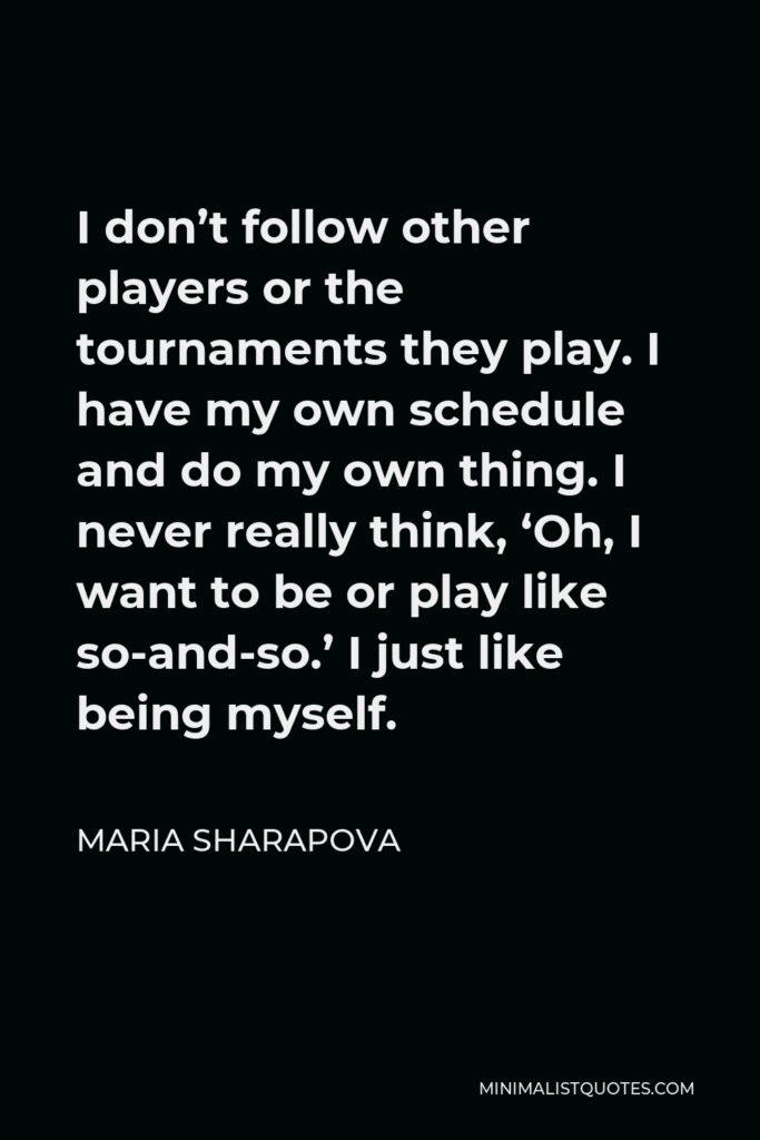 Maria Sharapova Quote - I don’t follow other players or the tournaments they play. I have my own schedule and do my own thing. I never really think, ‘Oh, I want to be or play like so-and-so.’ I just like being myself.