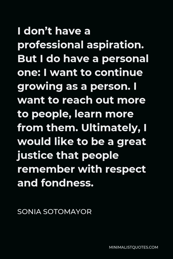 Sonia Sotomayor Quote - I don’t have a professional aspiration. But I do have a personal one: I want to continue growing as a person. I want to reach out more to people, learn more from them. Ultimately, I would like to be a great justice that people remember with respect and fondness.