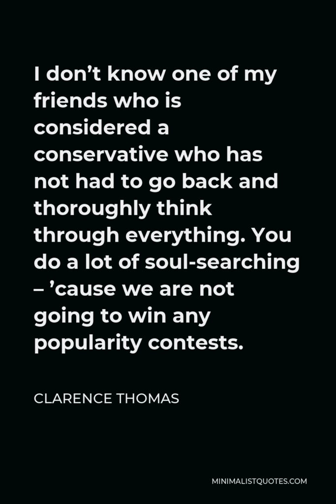 Clarence Thomas Quote - I don’t know one of my friends who is considered a conservative who has not had to go back and thoroughly think through everything. You do a lot of soul-searching – ’cause we are not going to win any popularity contests.