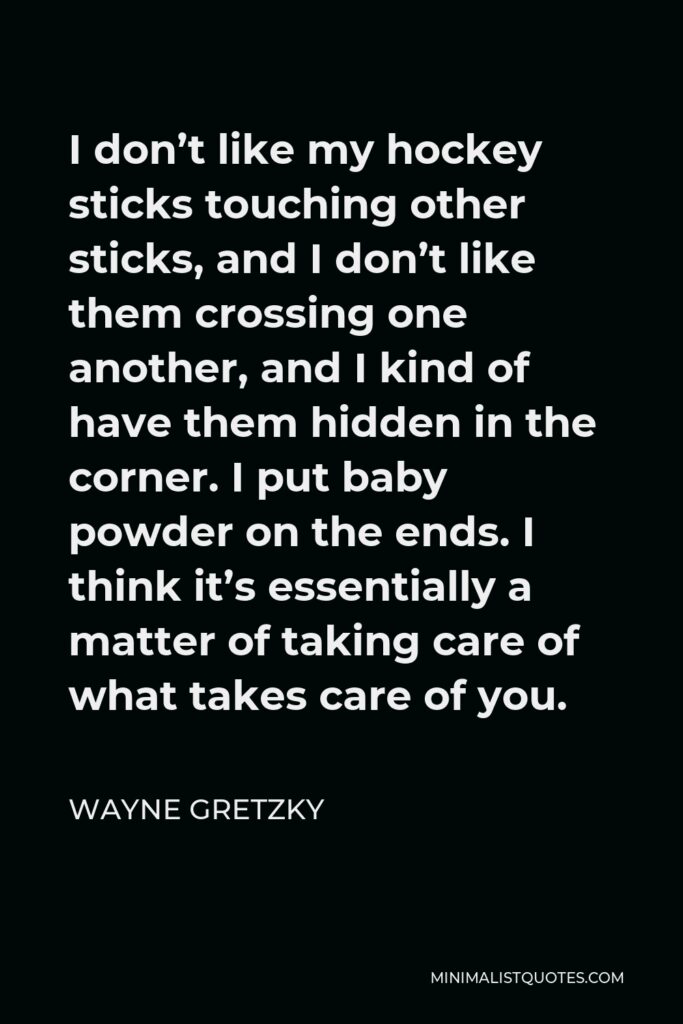 Wayne Gretzky Quote - I don’t like my hockey sticks touching other sticks, and I don’t like them crossing one another, and I kind of have them hidden in the corner. I put baby powder on the ends. I think it’s essentially a matter of taking care of what takes care of you.