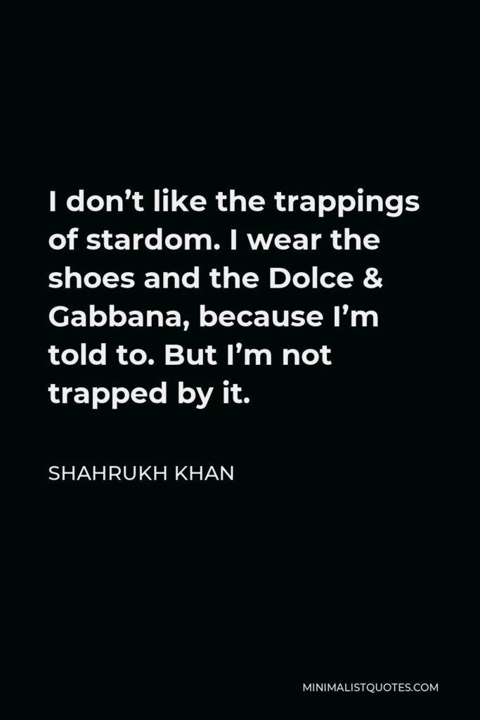 Shahrukh Khan Quote - I don’t like the trappings of stardom. I wear the shoes and the Dolce & Gabbana, because I’m told to. But I’m not trapped by it.