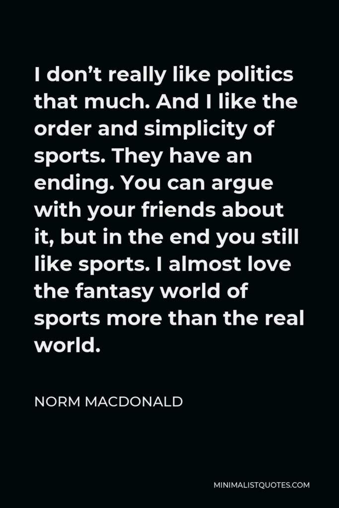 Norm MacDonald Quote - I don’t really like politics that much. And I like the order and simplicity of sports. They have an ending. You can argue with your friends about it, but in the end you still like sports. I almost love the fantasy world of sports more than the real world.