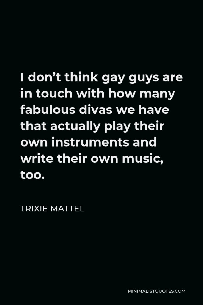 Trixie Mattel Quote - I don’t think gay guys are in touch with how many fabulous divas we have that actually play their own instruments and write their own music, too.