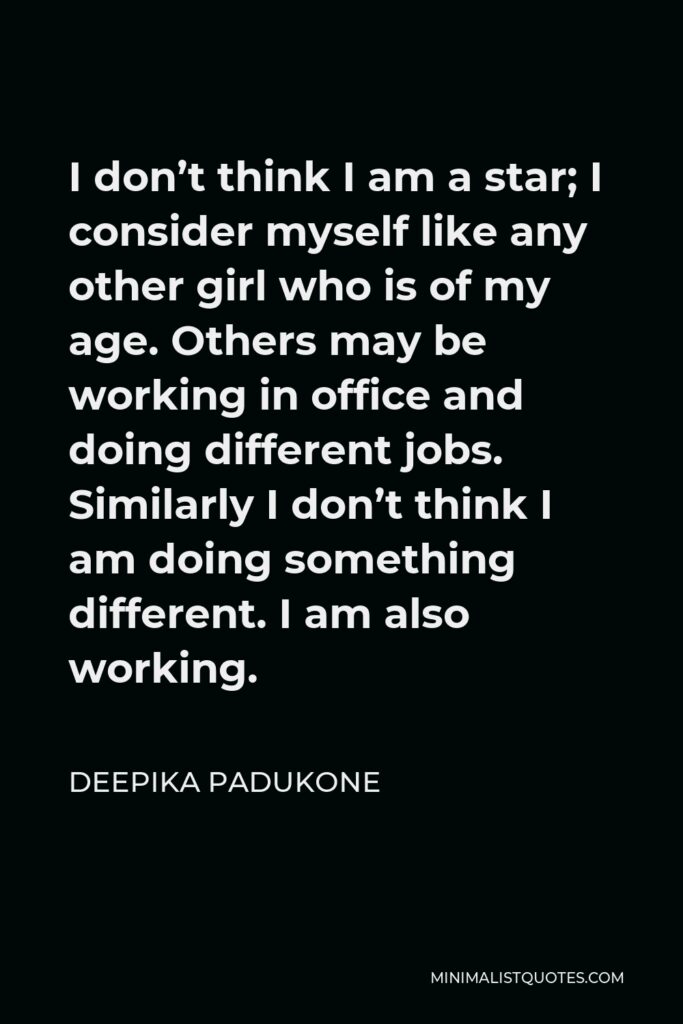 Deepika Padukone Quote - I don’t think I am a star; I consider myself like any other girl who is of my age. Others may be working in office and doing different jobs. Similarly I don’t think I am doing something different. I am also working.