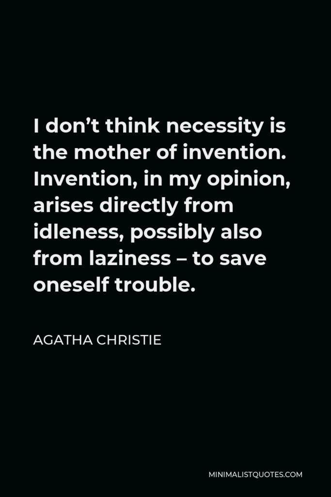Agatha Christie Quote - I don’t think necessity is the mother of invention. Invention, in my opinion, arises directly from idleness, possibly also from laziness – to save oneself trouble.
