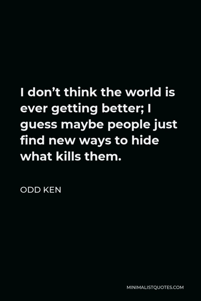 Odd Ken Quote - I don’t think the world is ever getting better; I guess maybe people just find new ways to hide what kills them.