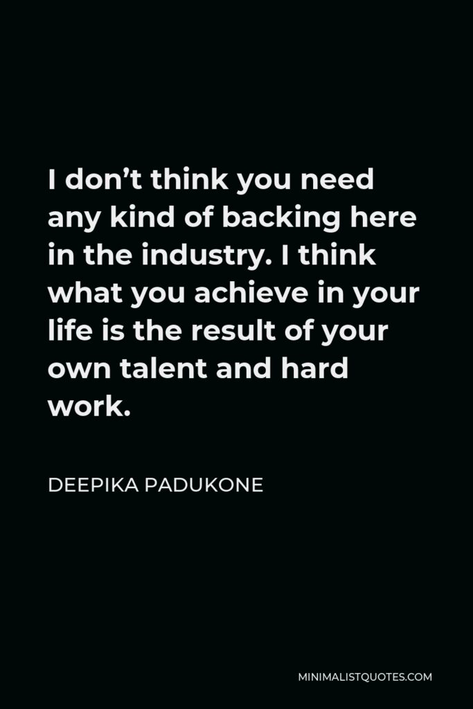 Deepika Padukone Quote - I don’t think you need any kind of backing here in the industry. I think what you achieve in your life is the result of your own talent and hard work.