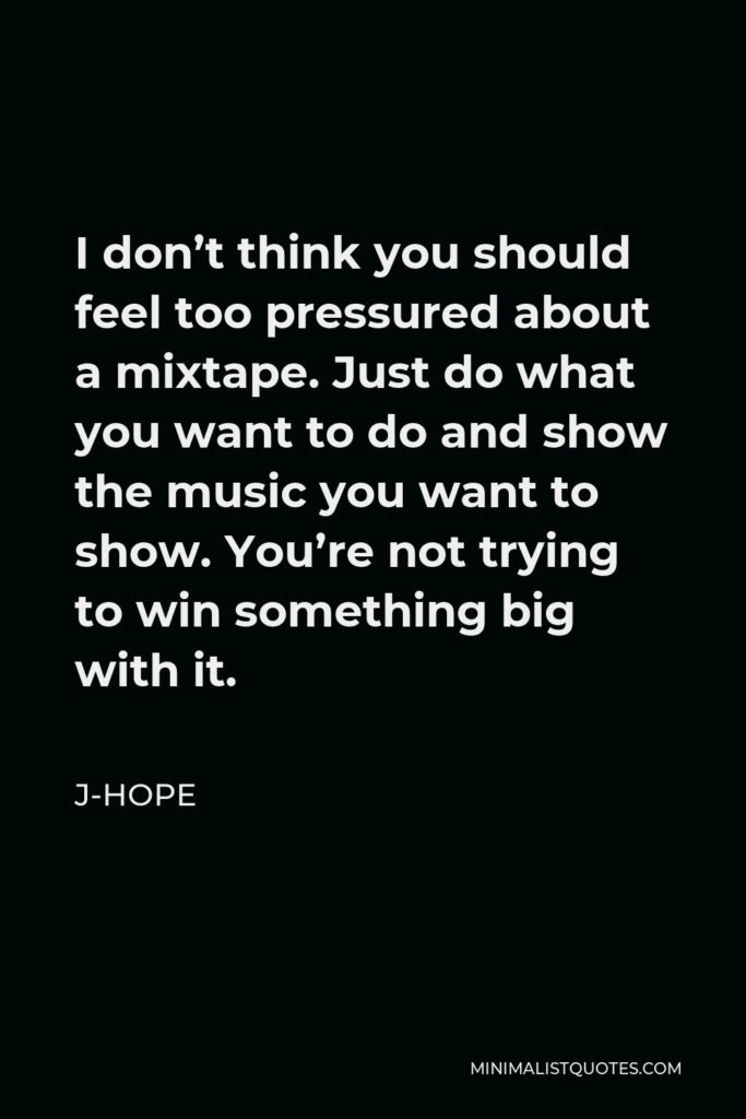 J-Hope Quote - I don’t think you should feel too pressured about a mixtape. Just do what you want to do and show the music you want to show. You’re not trying to win something big with it.