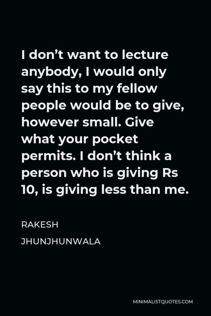 Rakesh Jhunjhunwala Quote - I don’t want to lecture anybody, I would only say this to my fellow people would be to give, however small. Give what your pocket permits. I don’t think a person who is giving Rs 10, is giving less than me.