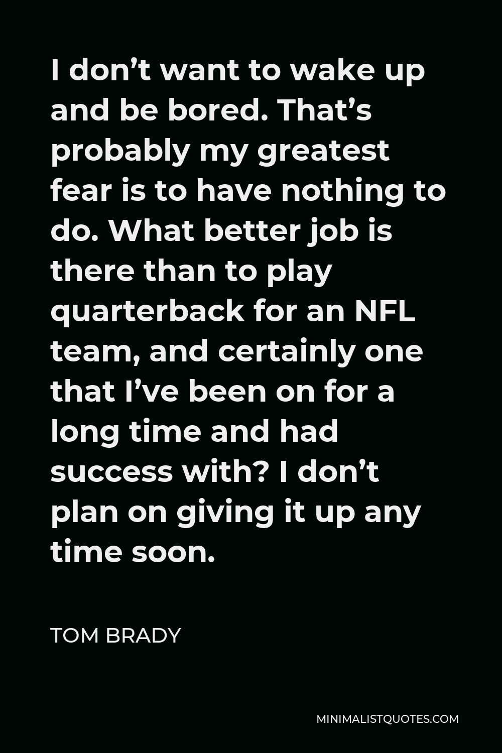 Tom Brady Quote - I don’t want to wake up and be bored. That’s probably my greatest fear is to have nothing to do. What better job is there than to play quarterback for an NFL team, and certainly one that I’ve been on for a long time and had success with? I don’t plan on giving it up any time soon.