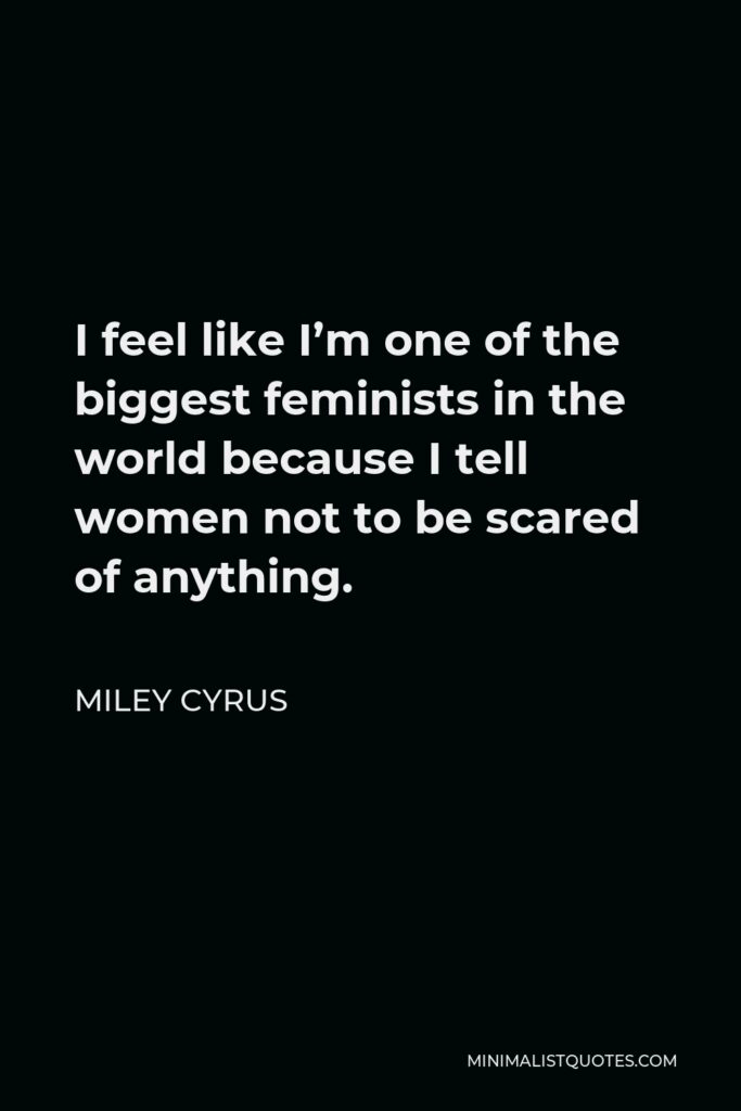 Miley Cyrus Quote - I feel like I’m one of the biggest feminists in the world because I tell women not to be scared of anything.