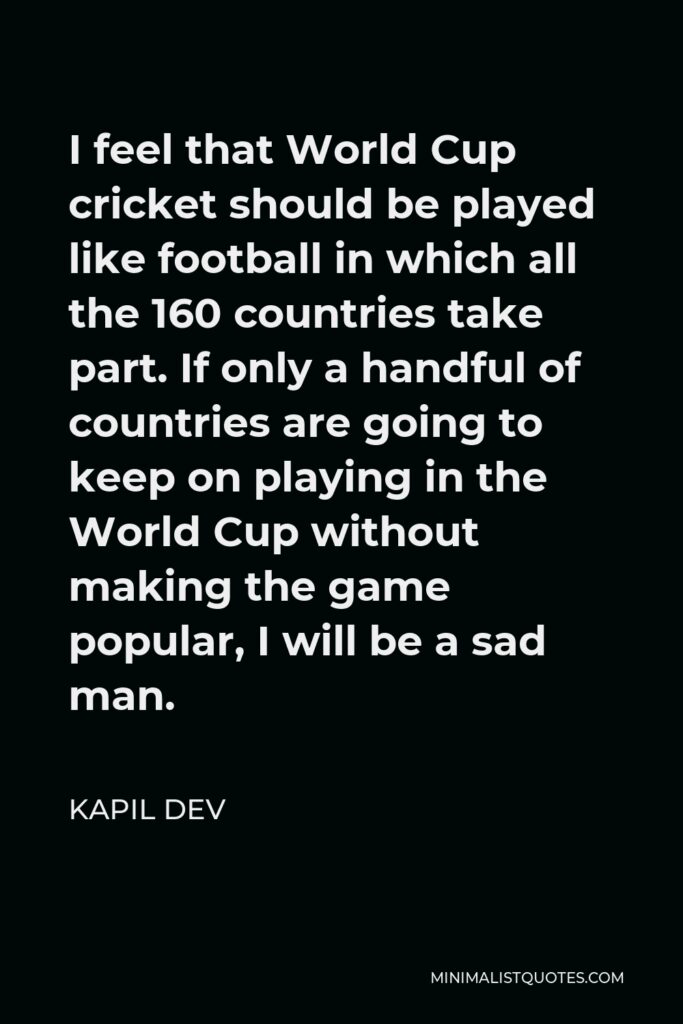 Kapil Dev Quote - I feel that World Cup cricket should be played like football in which all the 160 countries take part. If only a handful of countries are going to keep on playing in the World Cup without making the game popular, I will be a sad man.