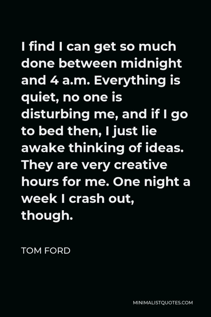 Tom Ford Quote - I find I can get so much done between midnight and 4 a.m. Everything is quiet, no one is disturbing me, and if I go to bed then, I just lie awake thinking of ideas. They are very creative hours for me. One night a week I crash out, though.
