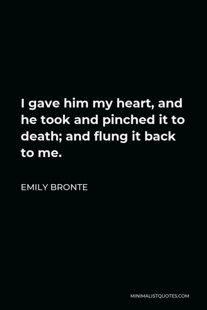 Emily Bronte Quote - I gave him my heart, and he took and pinched it to death; and flung it back to me.