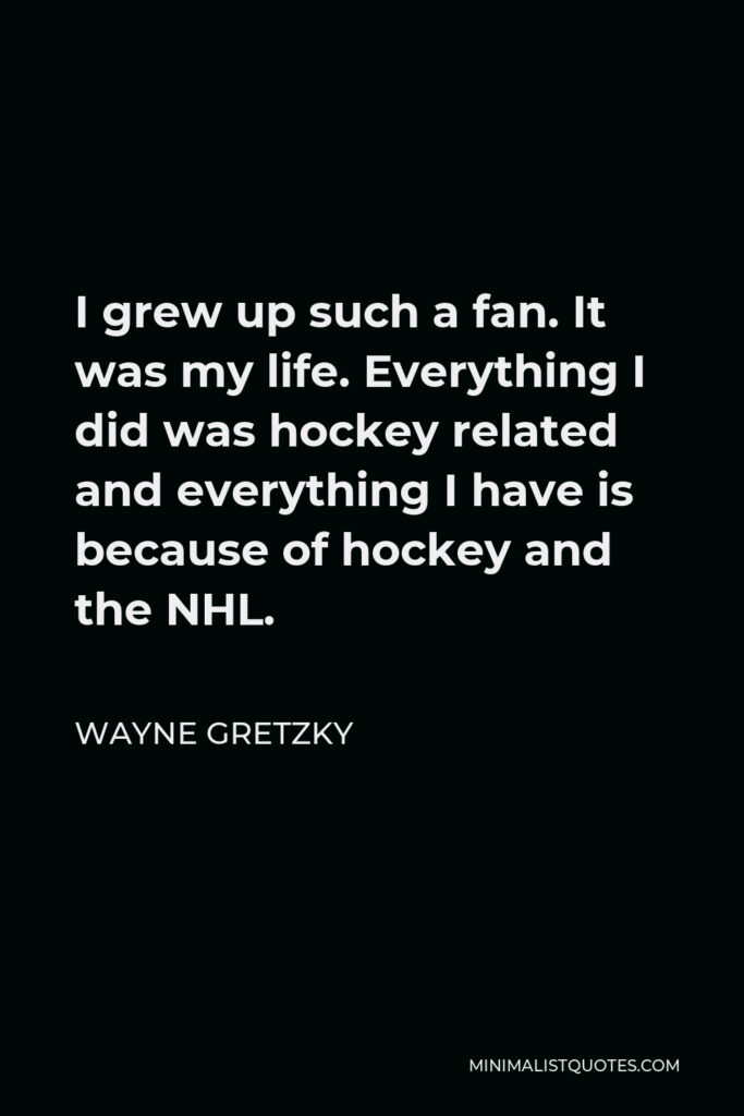 Wayne Gretzky Quote - I grew up such a fan. It was my life. Everything I did was hockey related and everything I have is because of hockey and the NHL.