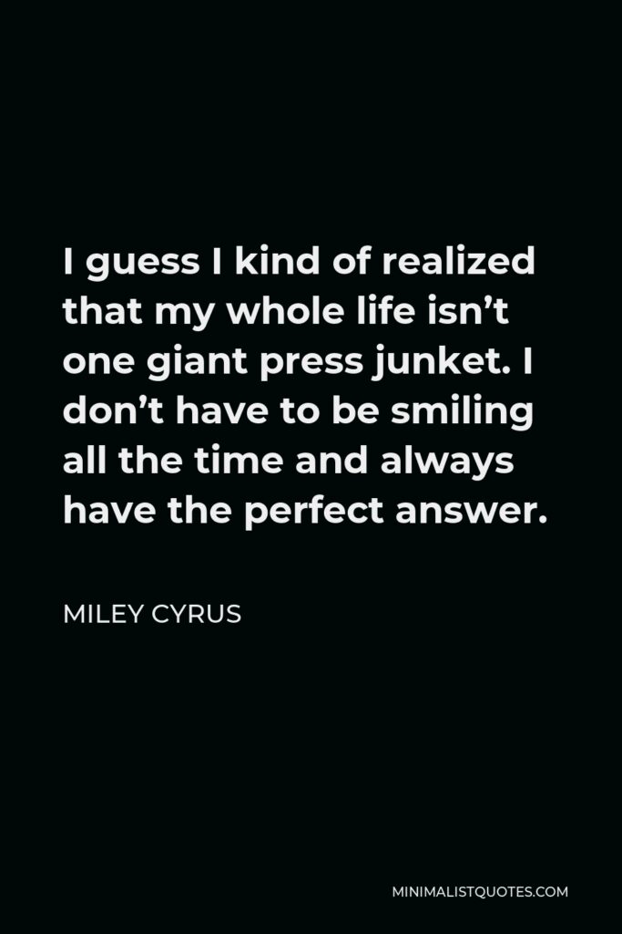 Miley Cyrus Quote - I guess I kind of realized that my whole life isn’t one giant press junket. I don’t have to be smiling all the time and always have the perfect answer.