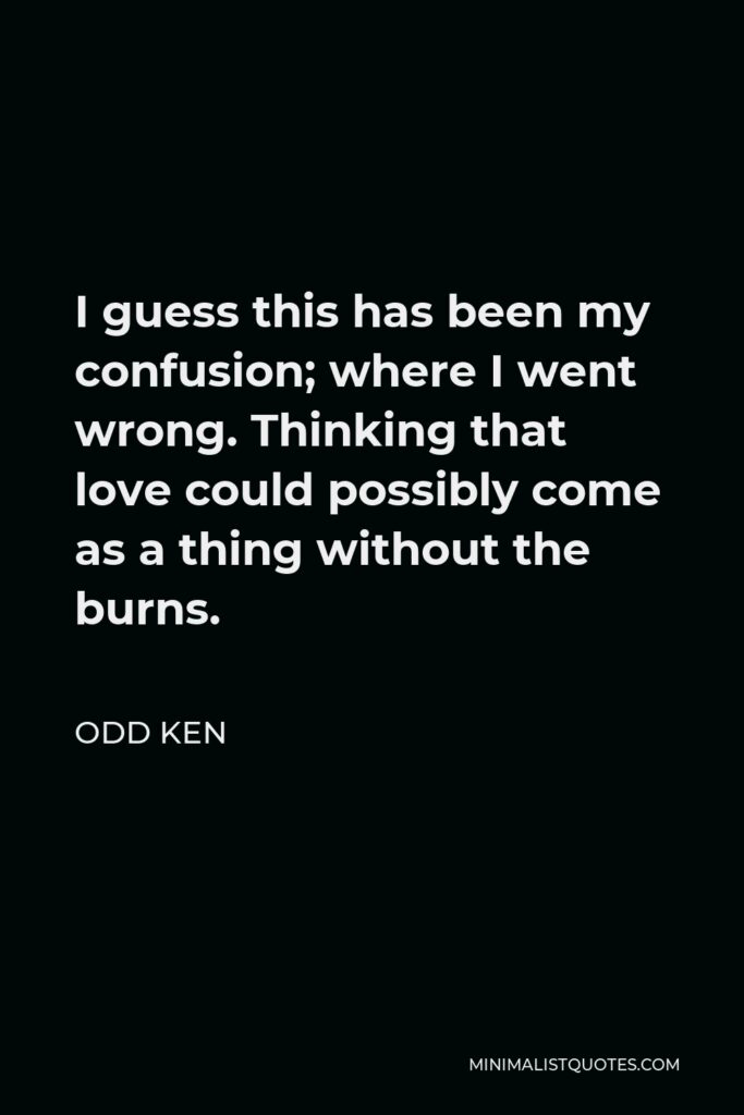Odd Ken Quote - I guess this has been my confusion; where I went wrong. Thinking that love could possibly come as a thing without the burns.