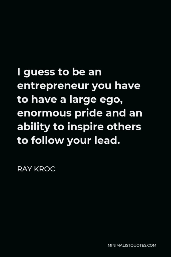 Ray Kroc Quote - I guess to be an entrepreneur you have to have a large ego, enormous pride and an ability to inspire others to follow your lead.