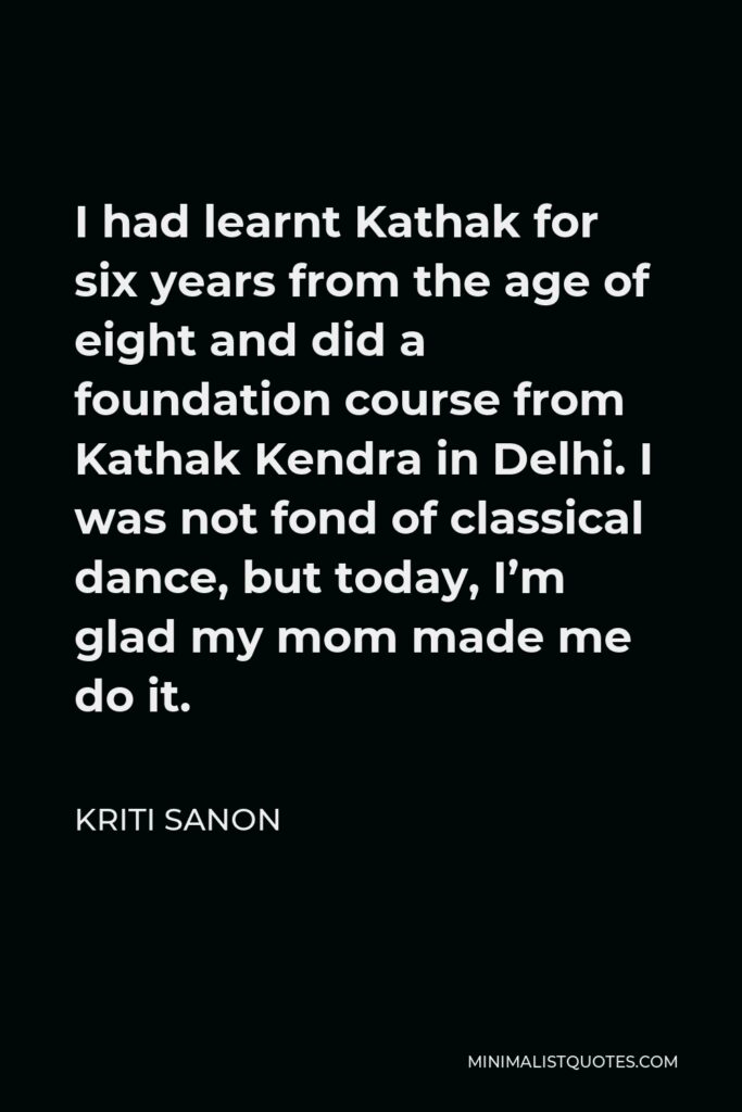 Kriti Sanon Quote - I had learnt Kathak for six years from the age of eight and did a foundation course from Kathak Kendra in Delhi. I was not fond of classical dance, but today, I’m glad my mom made me do it.