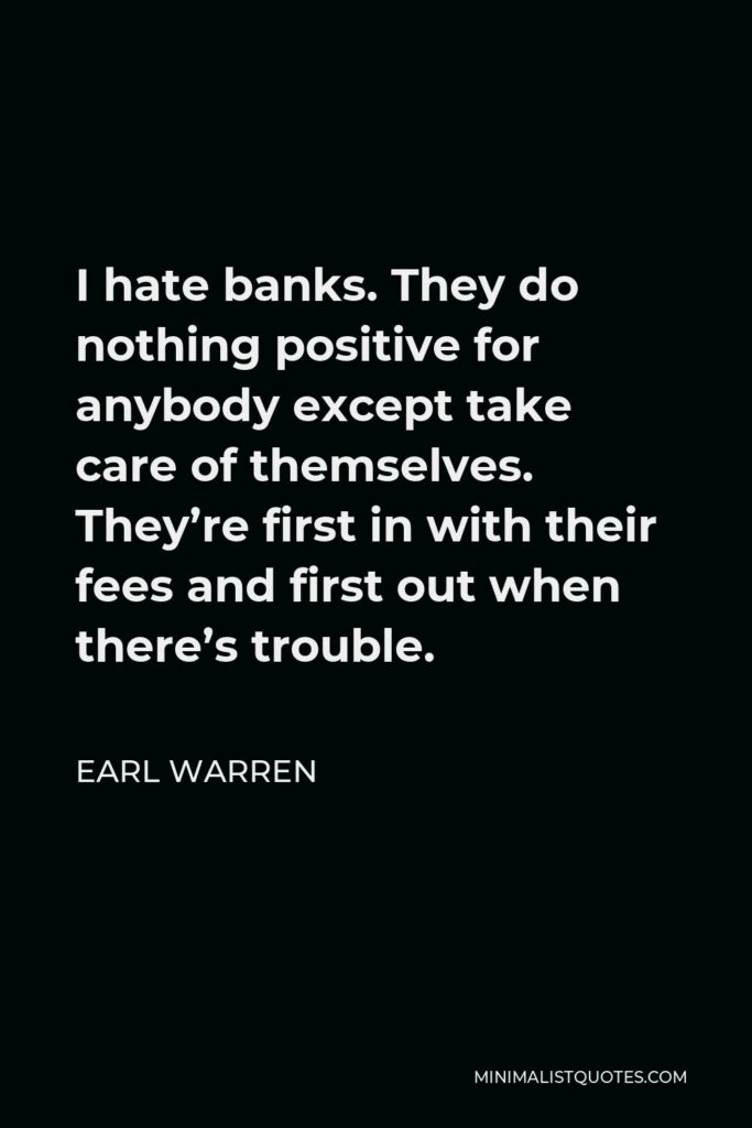 Earl Warren Quote - I hate banks. They do nothing positive for anybody except take care of themselves. They’re first in with their fees and first out when there’s trouble.