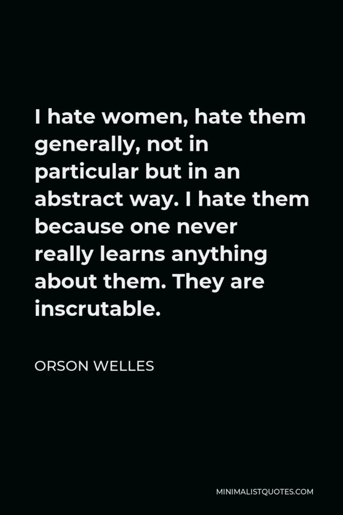 Orson Welles Quote - I hate women, hate them generally, not in particular but in an abstract way. I hate them because one never really learns anything about them. They are inscrutable.