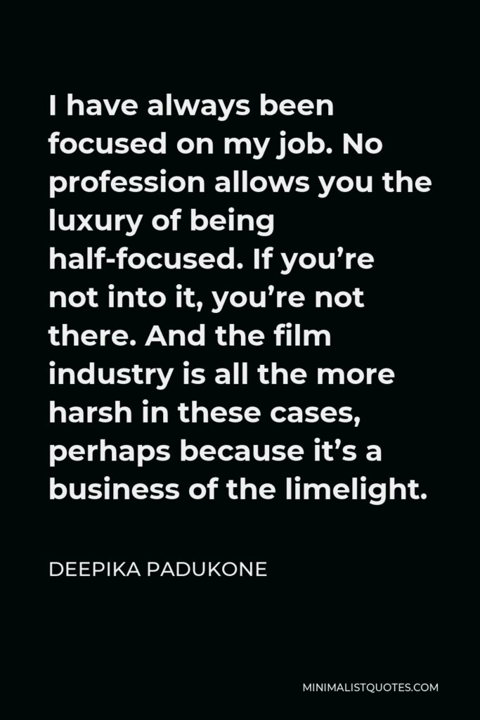 Deepika Padukone Quote - I have always been focused on my job. No profession allows you the luxury of being half-focused. If you’re not into it, you’re not there. And the film industry is all the more harsh in these cases, perhaps because it’s a business of the limelight.
