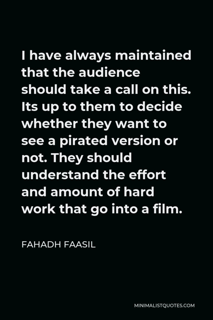 Fahadh Faasil Quote - I have always maintained that the audience should take a call on this. Its up to them to decide whether they want to see a pirated version or not. They should understand the effort and amount of hard work that go into a film.