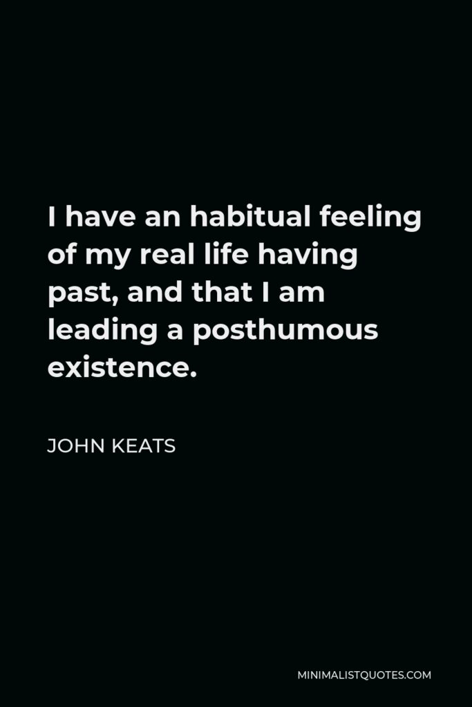 John Keats Quote - I have an habitual feeling of my real life having past, and that I am leading a posthumous existence.