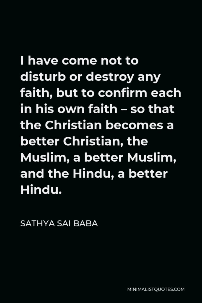 Sathya Sai Baba Quote - I have come not to disturb or destroy any faith, but to confirm each in his own faith – so that the Christian becomes a better Christian, the Muslim, a better Muslim, and the Hindu, a better Hindu.