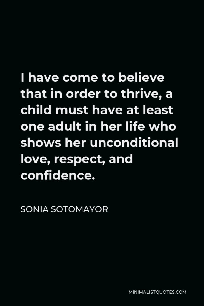 Sonia Sotomayor Quote - I have come to believe that in order to thrive, a child must have at least one adult in her life who shows her unconditional love, respect, and confidence.