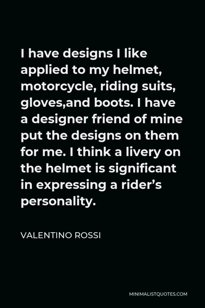 Valentino Rossi Quote - I have designs I like applied to my helmet, motorcycle, riding suits, gloves,and boots. I have a designer friend of mine put the designs on them for me. I think a livery on the helmet is significant in expressing a rider’s personality.