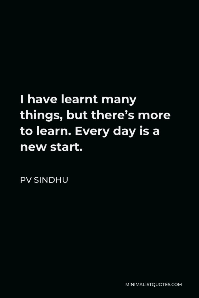 PV Sindhu Quote - I have learnt many things, but there’s more to learn. Every day is a new start.