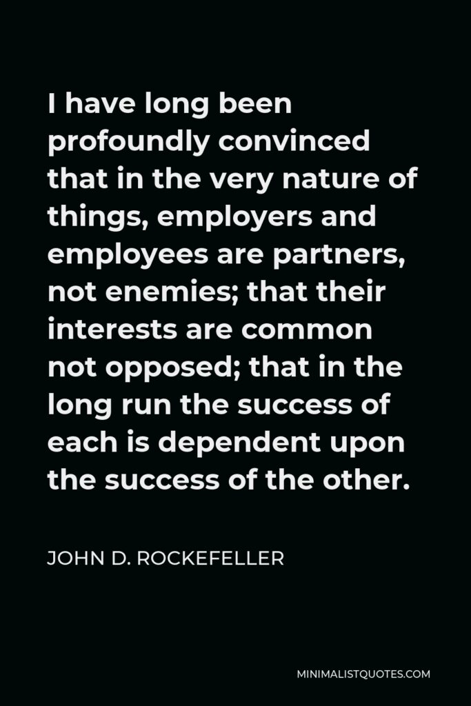 John D. Rockefeller Quote - I have long been profoundly convinced that in the very nature of things, employers and employees are partners, not enemies; that their interests are common not opposed; that in the long run the success of each is dependent upon the success of the other.