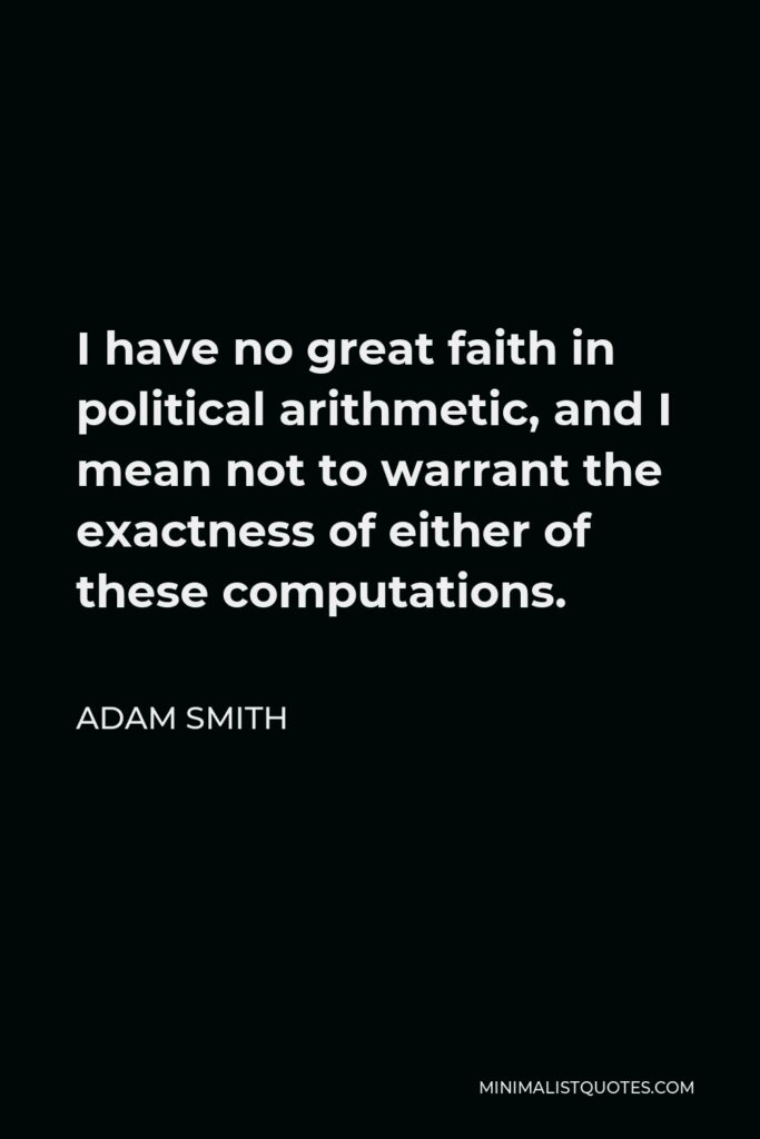 Adam Smith Quote - I have no great faith in political arithmetic, and I mean not to warrant the exactness of either of these computations.