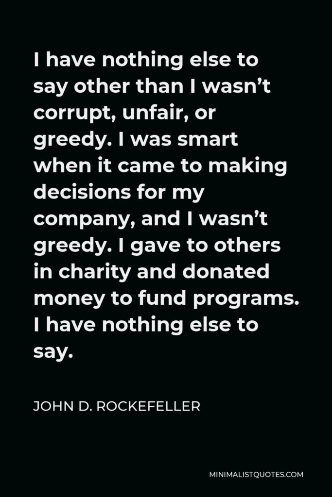 John D. Rockefeller Quote - I have nothing else to say other than I wasn’t corrupt, unfair, or greedy. I was smart when it came to making decisions for my company, and I wasn’t greedy. I gave to others in charity and donated money to fund programs. I have nothing else to say.