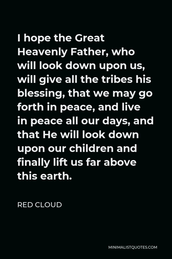 Red Cloud Quote - I hope the Great Heavenly Father, who will look down upon us, will give all the tribes his blessing, that we may go forth in peace, and live in peace all our days, and that He will look down upon our children and finally lift us far above this earth.