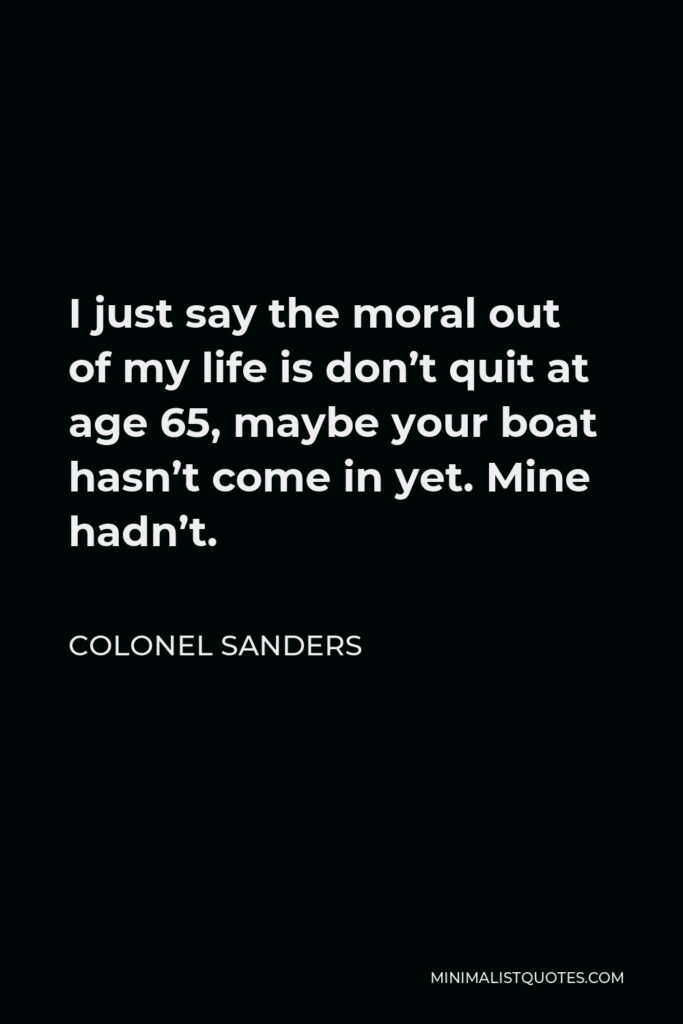 Colonel Sanders Quote - I just say the moral out of my life is don’t quit at age 65, maybe your boat hasn’t come in yet. Mine hadn’t.
