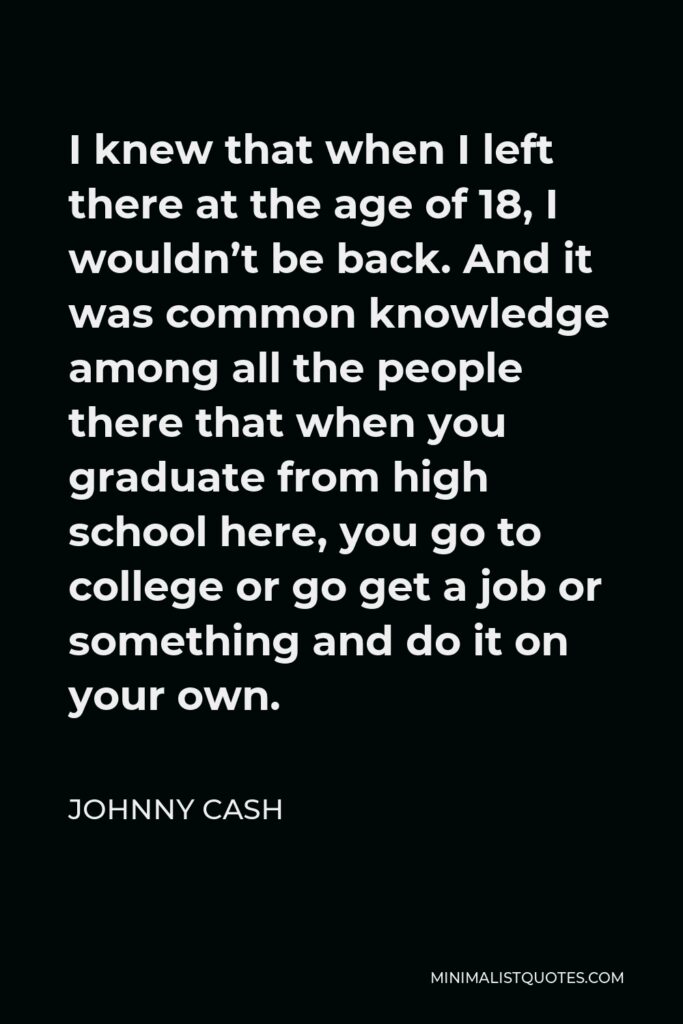 Johnny Cash Quote - I knew that when I left there at the age of 18, I wouldn’t be back. And it was common knowledge among all the people there that when you graduate from high school here, you go to college or go get a job or something and do it on your own.