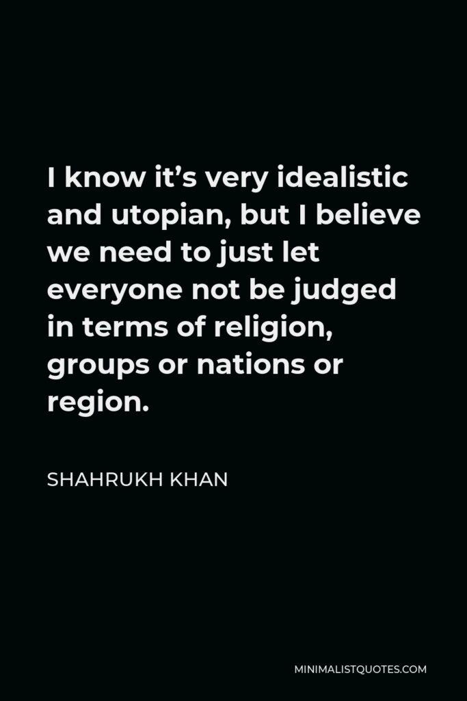 Shahrukh Khan Quote - I know it’s very idealistic and utopian, but I believe we need to just let everyone not be judged in terms of religion, groups or nations or region.