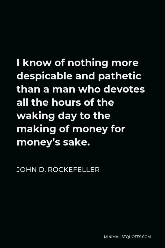 John D. Rockefeller Quote - I know of nothing more despicable and pathetic than a man who devotes all the hours of the waking day to the making of money for money’s sake.