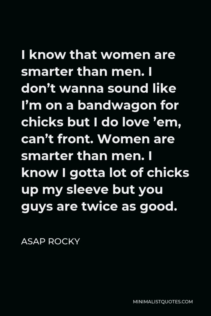 ASAP Rocky Quote - I know that women are smarter than men. I don’t wanna sound like I’m on a bandwagon for chicks but I do love ’em, can’t front. Women are smarter than men. I know I gotta lot of chicks up my sleeve but you guys are twice as good.