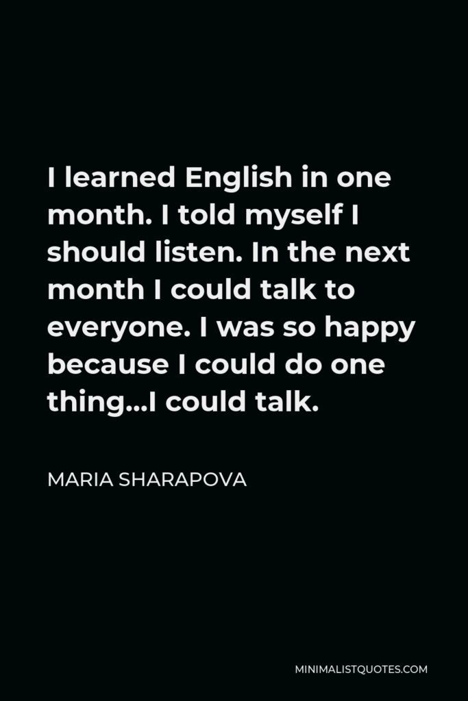 Maria Sharapova Quote - I learned English in one month. I told myself I should listen. In the next month I could talk to everyone. I was so happy because I could do one thing…I could talk.