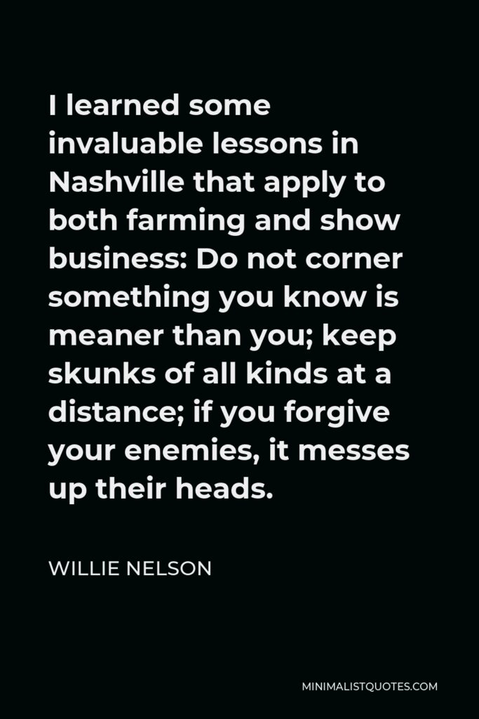 Willie Nelson Quote - I learned some invaluable lessons in Nashville that apply to both farming and show business: Do not corner something you know is meaner than you; keep skunks of all kinds at a distance; if you forgive your enemies, it messes up their heads.