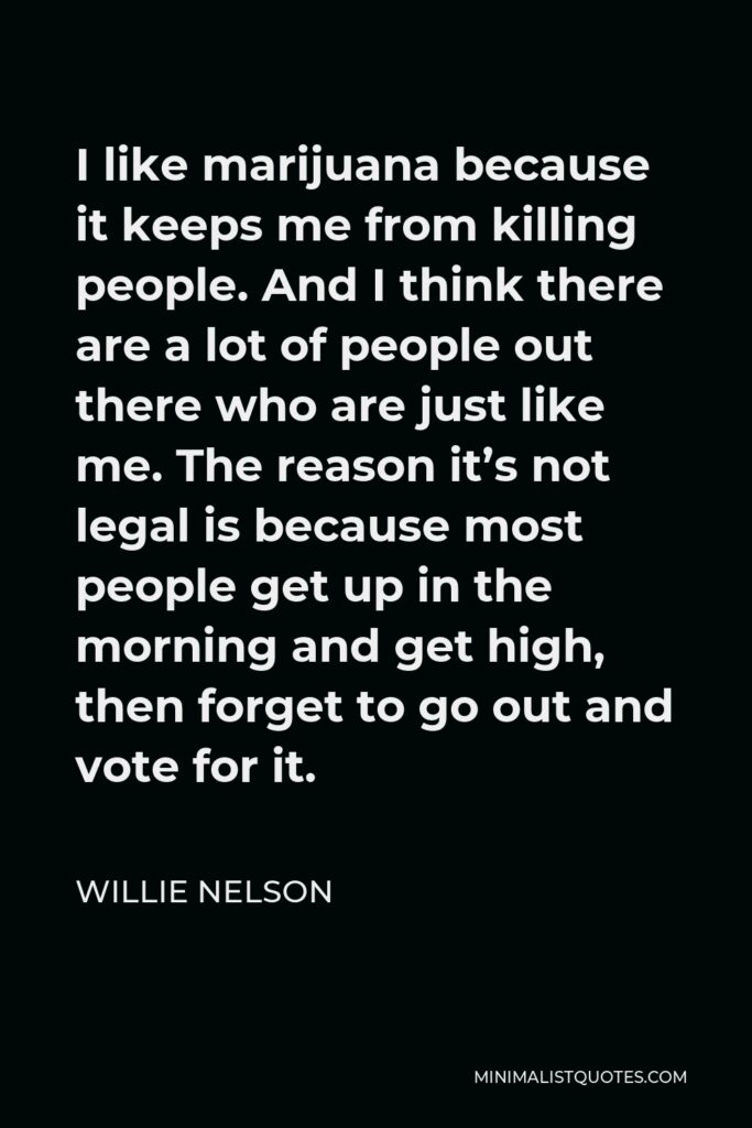 Willie Nelson Quote - I like marijuana because it keeps me from killing people. And I think there are a lot of people out there who are just like me. The reason it’s not legal is because most people get up in the morning and get high, then forget to go out and vote for it.