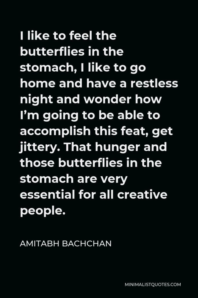 Amitabh Bachchan Quote - I like to feel the butterflies in the stomach, I like to go home and have a restless night and wonder how I’m going to be able to accomplish this feat, get jittery. That hunger and those butterflies in the stomach are very essential for all creative people.
