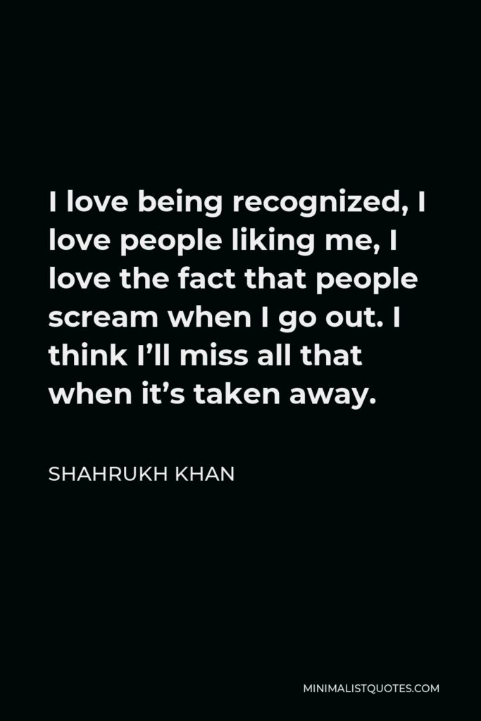 Shahrukh Khan Quote - I love being recognized, I love people liking me, I love the fact that people scream when I go out. I think I’ll miss all that when it’s taken away.